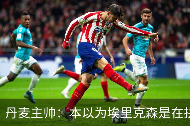 丹麦主帅：本以为埃里克森是在拼抢后受伤，此事让我感觉非常沉重