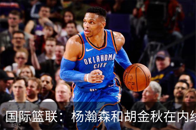 国际篮联：杨瀚森和胡金秋在内线站稳脚跟 中国队篮板和内线得分将压倒对手