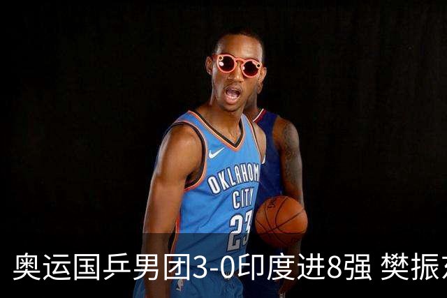奥运国乒男团3-0印度进8强 樊振东逆转王楚钦横扫