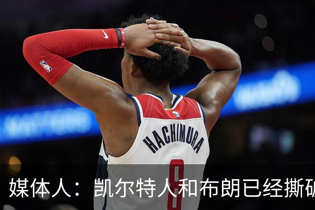 媒体人：凯尔特人和布朗已经撕破脸了 不想太难看只得赶紧处理掉