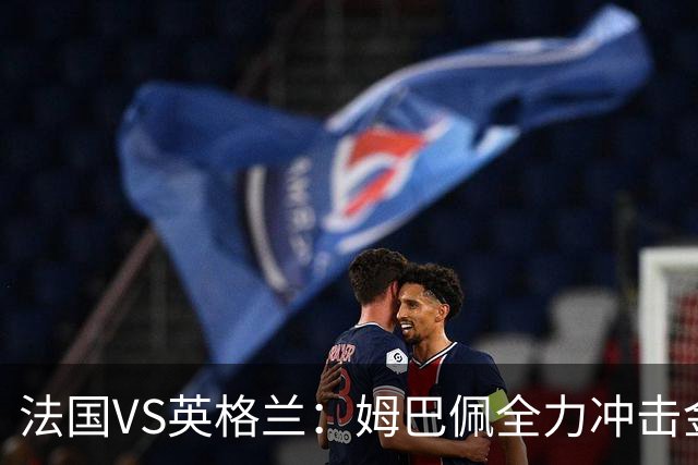 法国VS英格兰：姆巴佩全力冲击金靴奖，英格兰士气低落恐落败