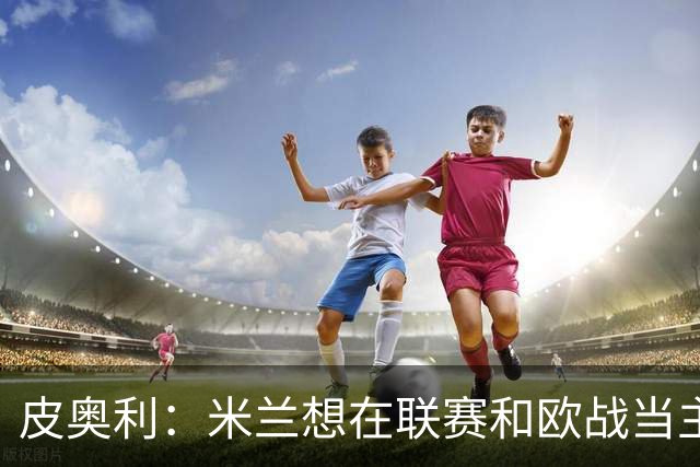 皮奥利：米兰想在联赛和欧战当主角 德比很重要