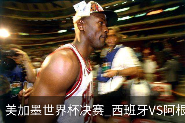 美加墨世界杯决赛 西班牙VS阿根廷：阿根廷第七次决赛VS西班牙第二次决赛——一个是决赛“老油条”，一个是决赛“菜鸟”