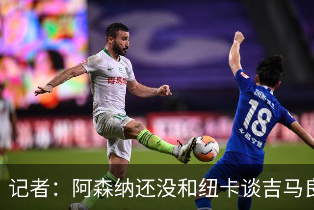 记者：阿森纳还没和纽卡谈吉马良斯，只通过中间人试探