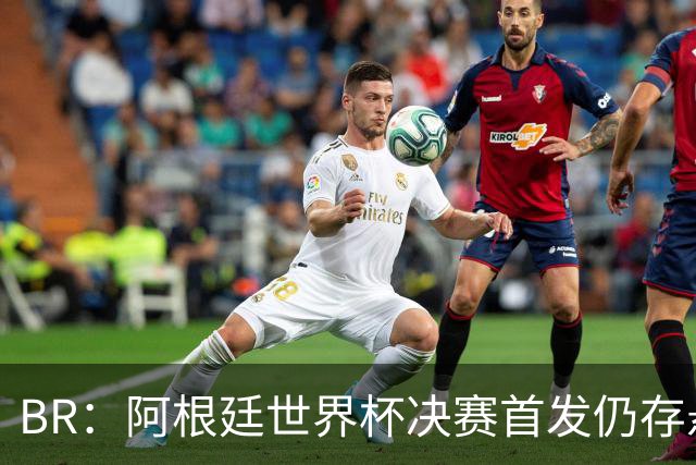 B/R：阿根廷世界杯决赛首发仍存悬念，蒙铁尔或取代莫利纳