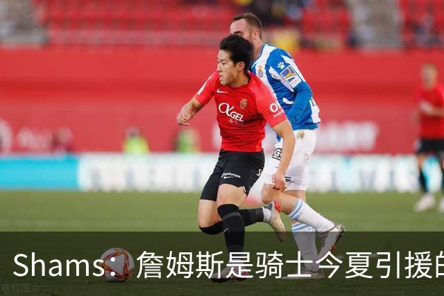 Shams：詹姆斯是骑士今夏引援的头号目标 米切尔对此全力支持！